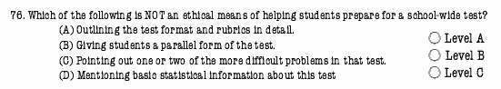 76. Which of the following is NOT an ethical means of helping students prepare for a school-wide test?
		(A) Outlining the test format and rubrics in detail.   
		(B) Giving students a parallel form of the test.
		(C) Pointing out one or two of the more difficult problems in that test.
		(D) Mentioning basic statistical information about this test  * Level A  * Level B  * Level C